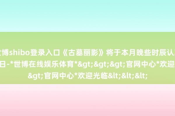 世博shibo登录入口《古墓丽影》将于本月晚些时辰认真庆祝其周年操心日-*世博在线娱乐体育*>>>官网中心*欢迎光临<<<