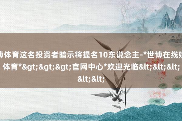 世博体育这名投资者暗示将提名10东说念主-*世博在线娱乐体育*>>>官网中心*欢迎光临<<<