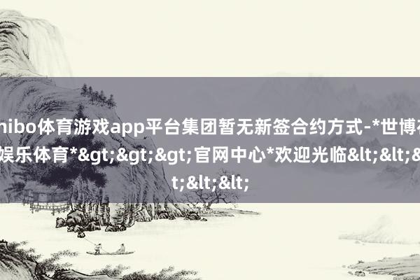 shibo体育游戏app平台集团暂无新签合约方式-*世博在线娱乐体育*>>>官网中心*欢迎光临<<<