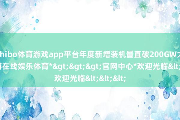 shibo体育游戏app平台年度新增装机量直破200GW大关-*世博在线娱乐体育*>>>官网中心*欢迎光临<<<