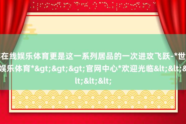 世博在线娱乐体育更是这一系列居品的一次进攻飞跃-*世博在线娱乐体育*>>>官网中心*欢迎光临<<<