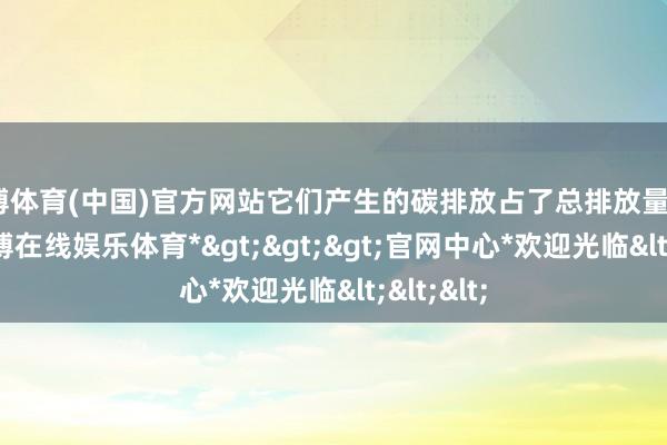 世博体育(中国)官方网站它们产生的碳排放占了总排放量的45%-*世博在线娱乐体育*>>>官网中心*欢迎光临<<<