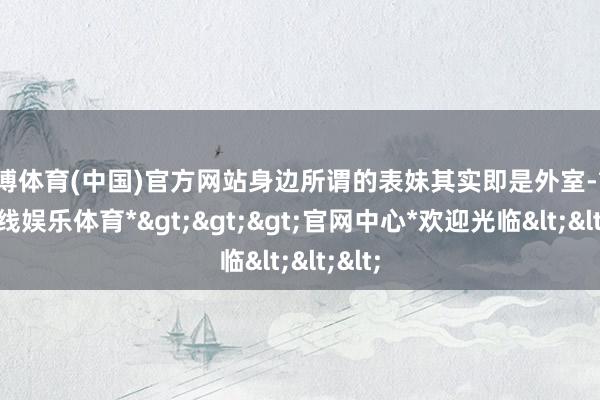 世博体育(中国)官方网站身边所谓的表妹其实即是外室-*世博在线娱乐体育*>>>官网中心*欢迎光临<<<