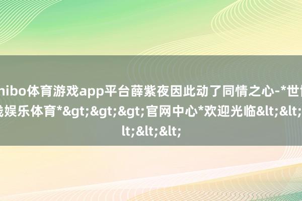 shibo体育游戏app平台薛紫夜因此动了同情之心-*世博在线娱乐体育*>>>官网中心*欢迎光临<<<