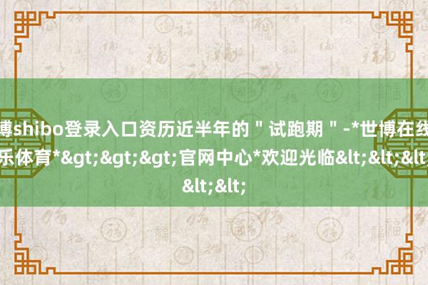 世博shibo登录入口资历近半年的＂试跑期＂-*世博在线娱乐体育*>>>官网中心*欢迎光临<<<