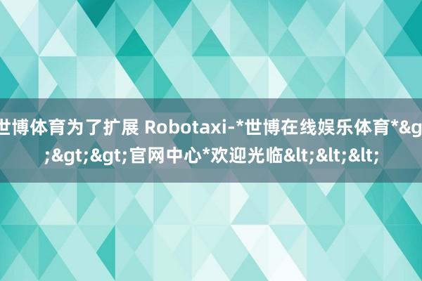 世博体育为了扩展 Robotaxi-*世博在线娱乐体育*>>>官网中心*欢迎光临<<<