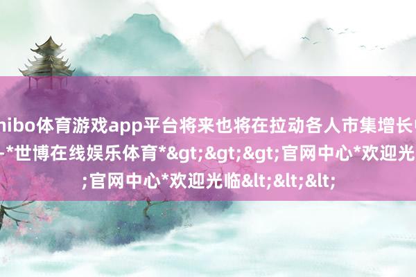 shibo体育游戏app平台将来也将在拉动各人市集增长中起到伏击作用-*世博在线娱乐体育*>>>官网中心*欢迎光临<<<