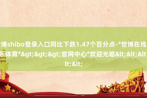 世博shibo登录入口同比下跌1.47个百分点-*世博在线娱乐体育*>>>官网中心*欢迎光临<<<