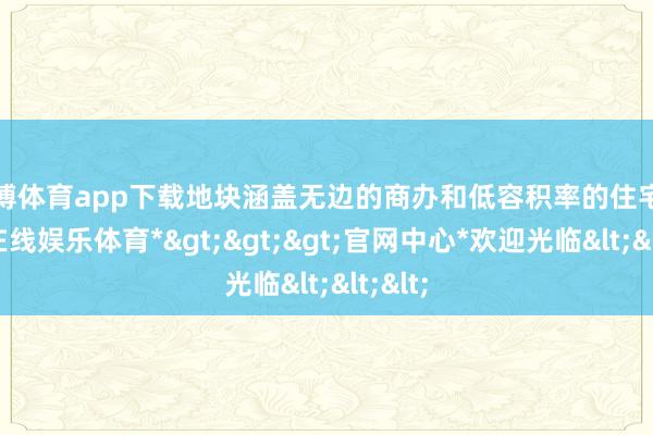 世博体育app下载地块涵盖无边的商办和低容积率的住宅-*世博在线娱乐体育*>>>官网中心*欢迎光临<<<