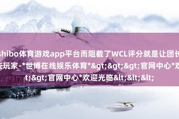 shibo体育游戏app平台而阻截了WCL评分就是让团长们难以进行参考这些玩家-*世博在线娱乐体育*>>>官网中心*欢迎光临<<<