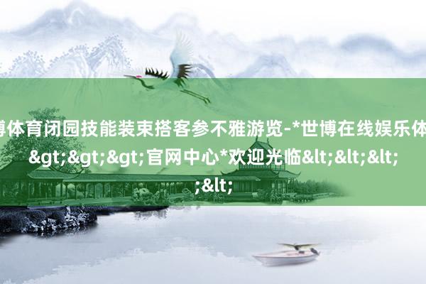 世博体育闭园技能装束搭客参不雅游览-*世博在线娱乐体育*>>>官网中心*欢迎光临<<<