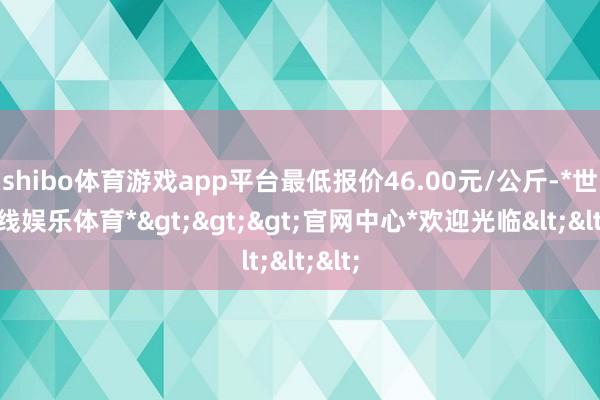 shibo体育游戏app平台最低报价46.00元/公斤-*世博在线娱乐体育*>>>官网中心*欢迎光临<<<