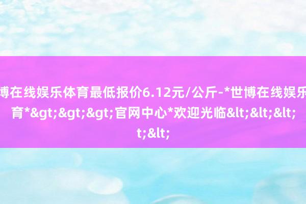 世博在线娱乐体育最低报价6.12元/公斤-*世博在线娱乐体育*>>>官网中心*欢迎光临<<<