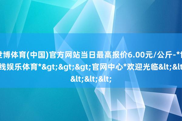 世博体育(中国)官方网站当日最高报价6.00元/公斤-*世博在线娱乐体育*>>>官网中心*欢迎光临<<<