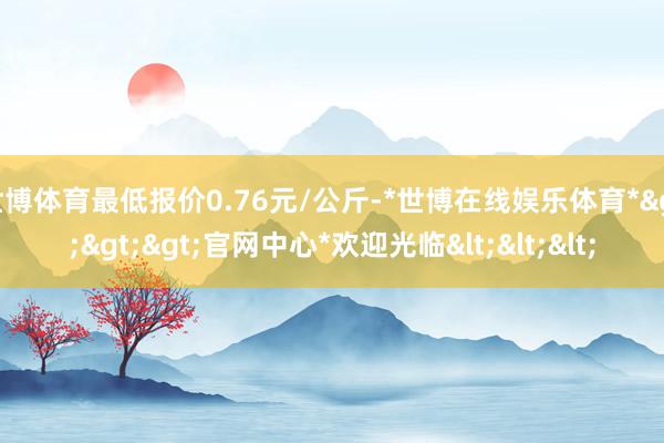 世博体育最低报价0.76元/公斤-*世博在线娱乐体育*>>>官网中心*欢迎光临<<<