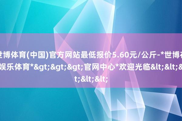 世博体育(中国)官方网站最低报价5.60元/公斤-*世博在线娱乐体育*>>>官网中心*欢迎光临<<<