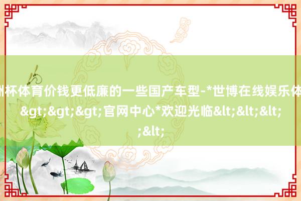 欧洲杯体育价钱更低廉的一些国产车型-*世博在线娱乐体育*>>>官网中心*欢迎光临<<<