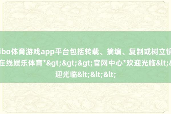 shibo体育游戏app平台包括转载、摘编、复制或树立镜像-*世博在线娱乐体育*>>>官网中心*欢迎光临<<<