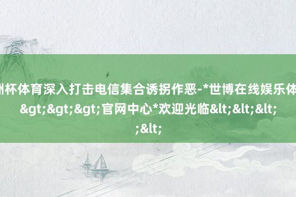 欧洲杯体育深入打击电信集合诱拐作恶-*世博在线娱乐体育*>>>官网中心*欢迎光临<<<