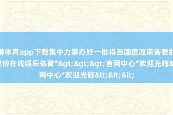 世博体育app下载集中力量办好一批得当国度政策需要的大事要事-*世博在线娱乐体育*>>>官网中心*欢迎光临<<<