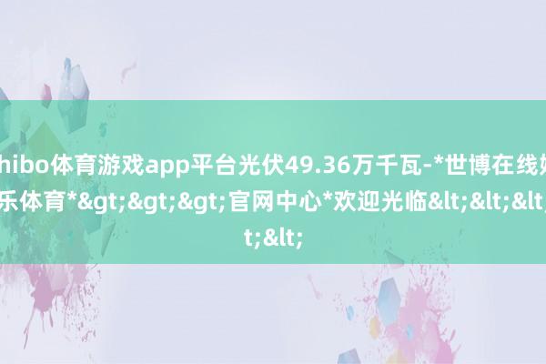 shibo体育游戏app平台光伏49.36万千瓦-*世博在线娱乐体育*>>>官网中心*欢迎光临<<<