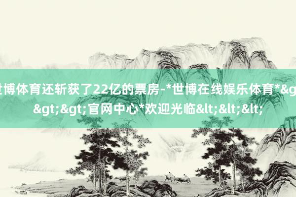 世博体育还斩获了22亿的票房-*世博在线娱乐体育*>>>官网中心*欢迎光临<<<