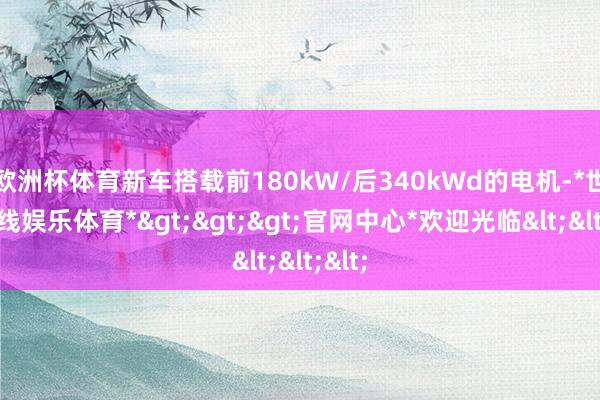 欧洲杯体育新车搭载前180kW/后340kWd的电机-*世博在线娱乐体育*>>>官网中心*欢迎光临<<<