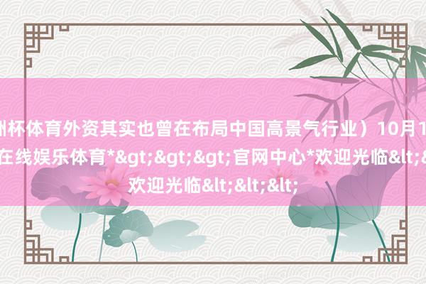 欧洲杯体育外资其实也曾在布局中国高景气行业）10月16日-*世博在线娱乐体育*>>>官网中心*欢迎光临<<<