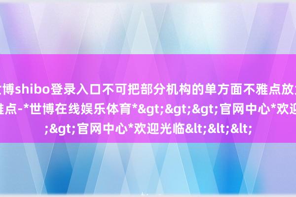 世博shibo登录入口不可把部分机构的单方面不雅点放大为国外的举座不雅点-*世博在线娱乐体育*>>>官网中心*欢迎光临<<<