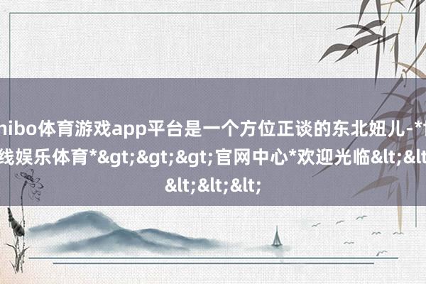 shibo体育游戏app平台是一个方位正谈的东北妞儿-*世博在线娱乐体育*>>>官网中心*欢迎光临<<<