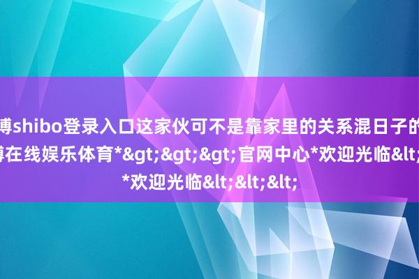 世博shibo登录入口这家伙可不是靠家里的关系混日子的主儿-*世博在线娱乐体育*>>>官网中心*欢迎光临<<<