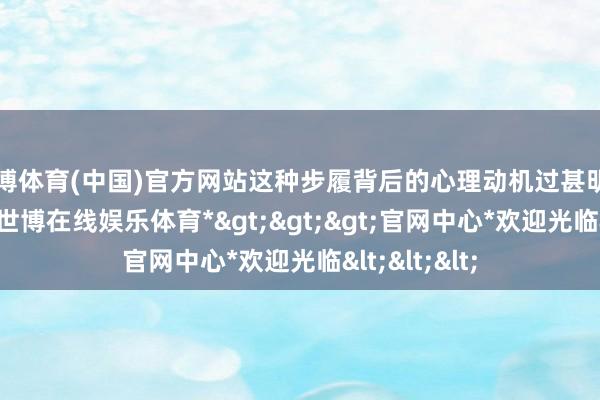 世博体育(中国)官方网站这种步履背后的心理动机过甚明白值得考虑-*世博在线娱乐体育*>>>官网中心*欢迎光临<<<