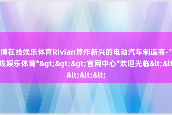 世博在线娱乐体育Rivian算作新兴的电动汽车制造商-*世博在线娱乐体育*>>>官网中心*欢迎光临<<<