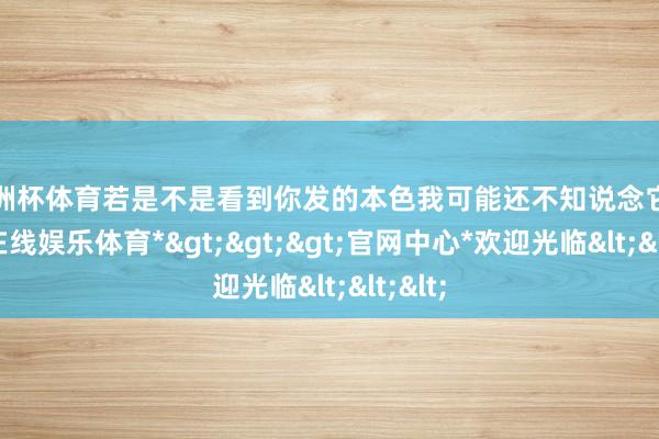 欧洲杯体育若是不是看到你发的本色我可能还不知说念它-*世博在线娱乐体育*>>>官网中心*欢迎光临<<<