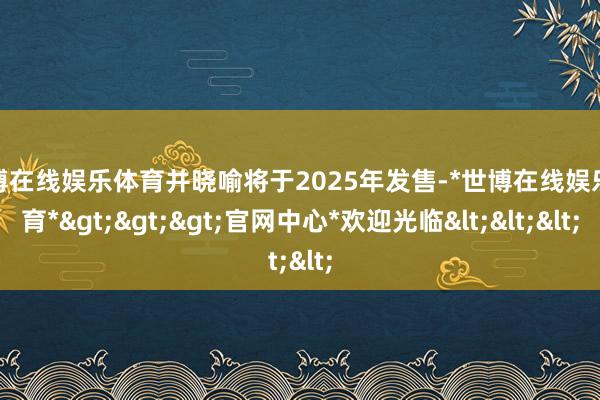 世博在线娱乐体育并晓喻将于2025年发售-*世博在线娱乐体育*>>>官网中心*欢迎光临<<<