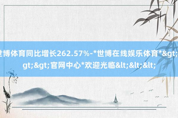 世博体育同比增长262.57%-*世博在线娱乐体育*>>>官网中心*欢迎光临<<<