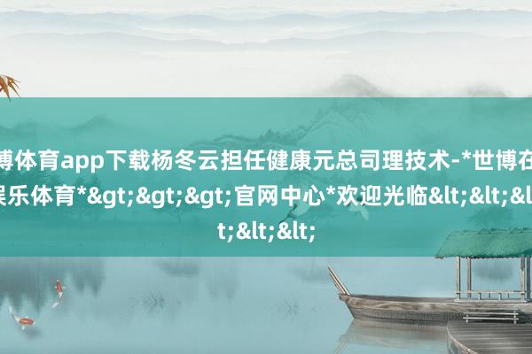 世博体育app下载杨冬云担任健康元总司理技术-*世博在线娱乐体育*>>>官网中心*欢迎光临<<<