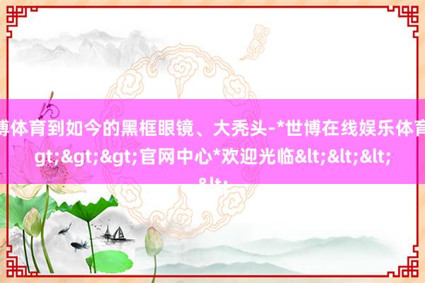 世博体育到如今的黑框眼镜、大秃头-*世博在线娱乐体育*>>>官网中心*欢迎光临<<<