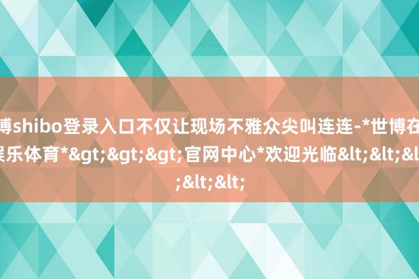 世博shibo登录入口不仅让现场不雅众尖叫连连-*世博在线娱乐体育*>>>官网中心*欢迎光临<<<