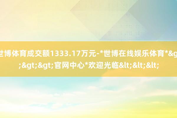 世博体育成交额1333.17万元-*世博在线娱乐体育*>>>官网中心*欢迎光临<<<