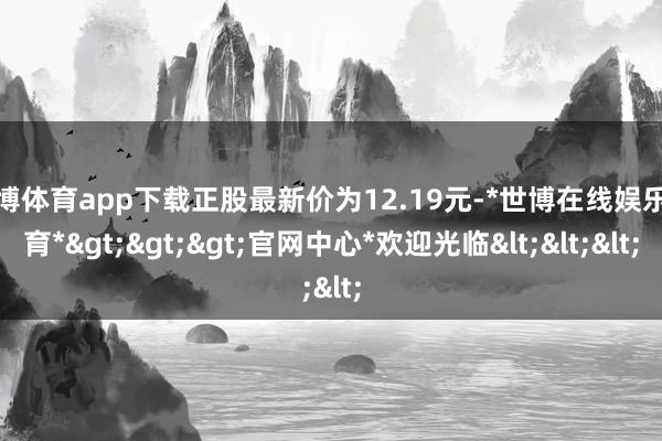 世博体育app下载正股最新价为12.19元-*世博在线娱乐体育*>>>官网中心*欢迎光临<<<