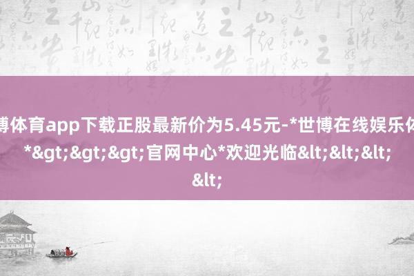 世博体育app下载正股最新价为5.45元-*世博在线娱乐体育*>>>官网中心*欢迎光临<<<