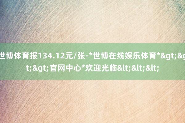 世博体育报134.12元/张-*世博在线娱乐体育*>>>官网中心*欢迎光临<<<