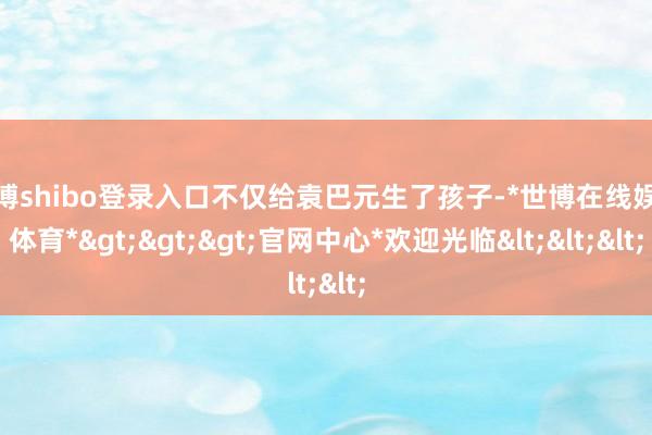 世博shibo登录入口不仅给袁巴元生了孩子-*世博在线娱乐体育*>>>官网中心*欢迎光临<<<