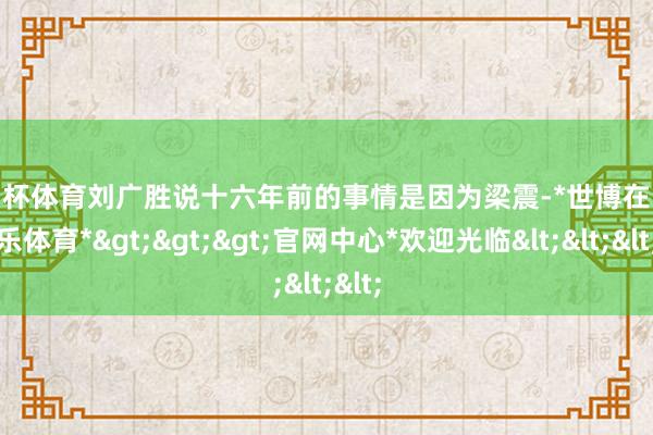 欧洲杯体育刘广胜说十六年前的事情是因为梁震-*世博在线娱乐体育*>>>官网中心*欢迎光临<<<