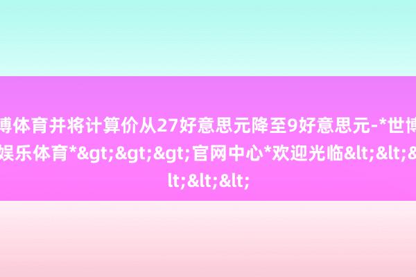 世博体育并将计算价从27好意思元降至9好意思元-*世博在线娱乐体育*>>>官网中心*欢迎光临<<<