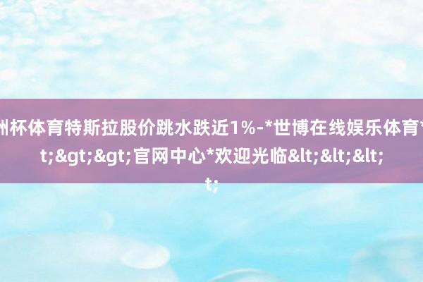 欧洲杯体育特斯拉股价跳水跌近1%-*世博在线娱乐体育*>>>官网中心*欢迎光临<<<