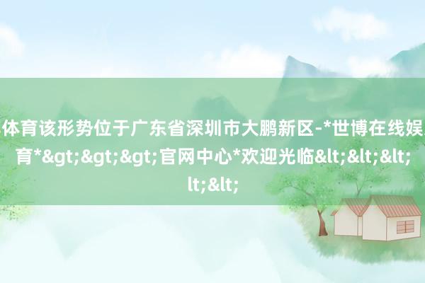 世博体育该形势位于广东省深圳市大鹏新区-*世博在线娱乐体育*>>>官网中心*欢迎光临<<<