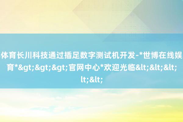 世博体育长川科技通过插足数字测试机开发-*世博在线娱乐体育*>>>官网中心*欢迎光临<<<