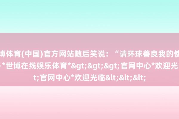 世博体育(中国)官方网站随后笑说：“请环球善良我的使命好吗？”据悉-*世博在线娱乐体育*>>>官网中心*欢迎光临<<<